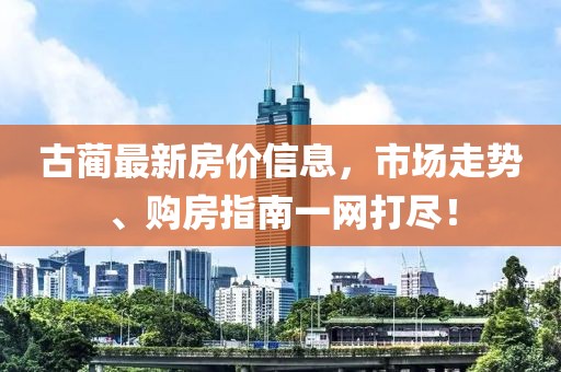古蔺最新房价信息，市场走势、购房指南一网打尽！