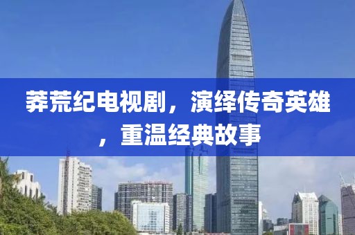 莽荒纪电视剧，演绎传奇英雄，重温经典故事