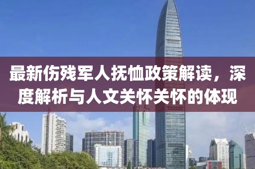 最新伤残军人抚恤政策解读，深度解析与人文关怀关怀的体现