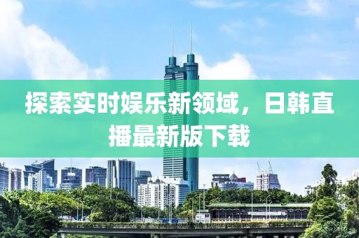 探索实时娱乐新领域，日韩直播最新版下载