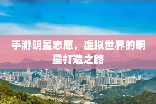 手游明星志愿，虚拟世界的明星打造之路
