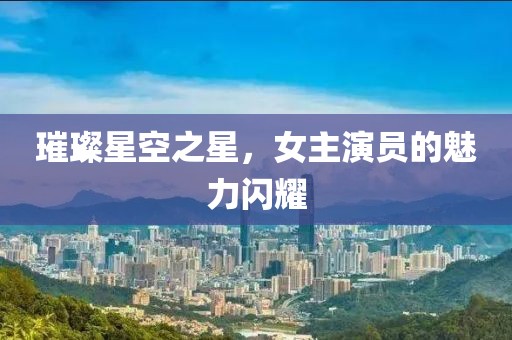 璀璨星空之星，女主演员的魅力闪耀