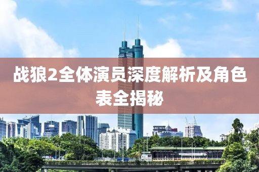 战狼2全体演员深度解析及角色表全揭秘