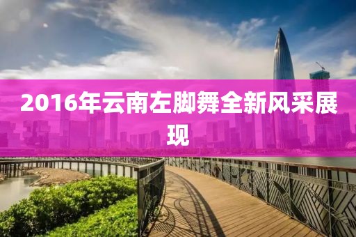 2016年云南左脚舞全新风采展现