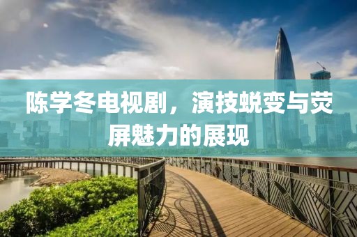 陈学冬电视剧，演技蜕变与荧屏魅力的展现