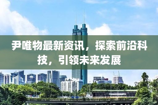 尹唯物最新资讯，探索前沿科技，引领未来发展