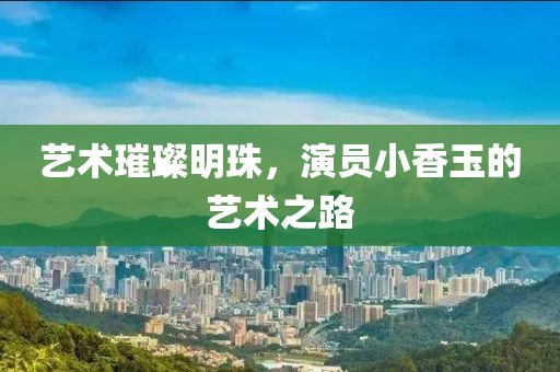 艺术璀璨明珠，演员小香玉的艺术之路