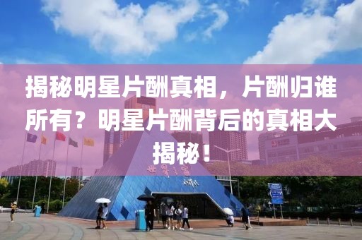 揭秘明星片酬真相，片酬归谁所有？明星片酬背后的真相大揭秘！