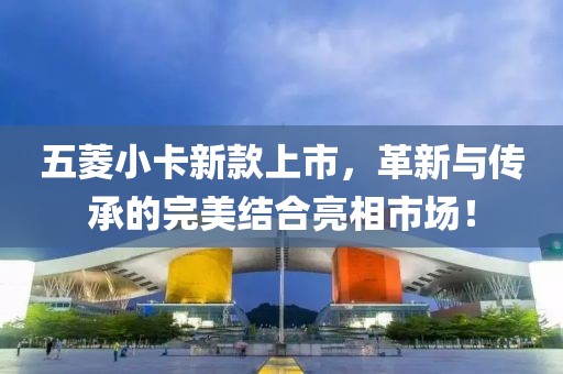 五菱小卡新款上市，革新与传承的完美结合亮相市场！