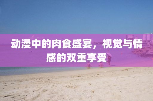 动漫中的肉食盛宴，视觉与情感的双重享受