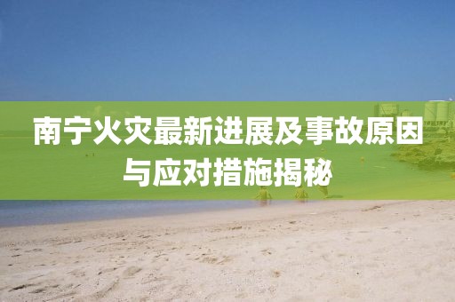 南宁火灾最新进展及事故原因与应对措施揭秘