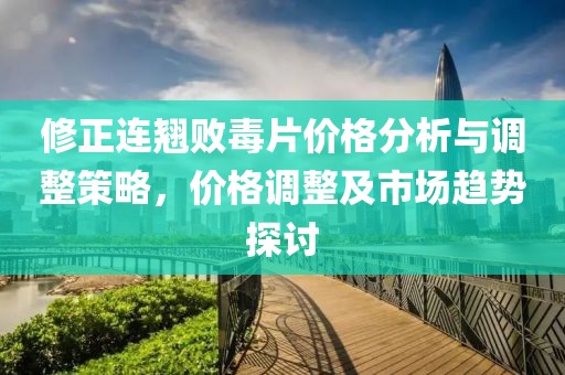 修正连翘败毒片价格分析与调整策略，价格调整及市场趋势探讨