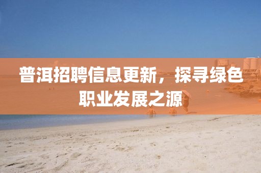 普洱招聘信息更新，探寻绿色职业发展之源