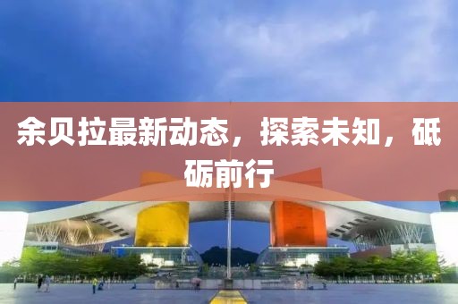 余贝拉最新动态，探索未知，砥砺前行
