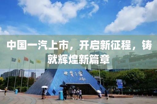 中国一汽上市，开启新征程，铸就辉煌新篇章