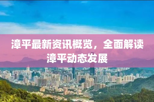 漳平最新资讯概览，全面解读漳平动态发展