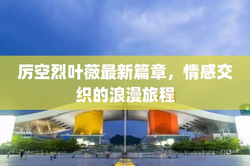 厉空烈叶薇最新篇章，情感交织的浪漫旅程