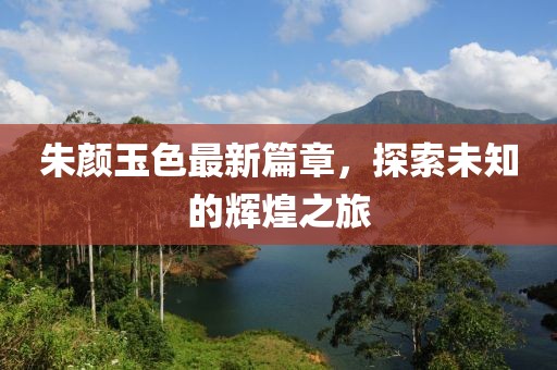 朱颜玉色最新篇章，探索未知的辉煌之旅