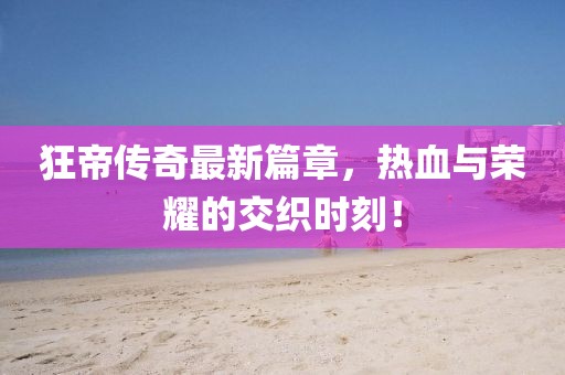 狂帝传奇最新篇章，热血与荣耀的交织时刻！