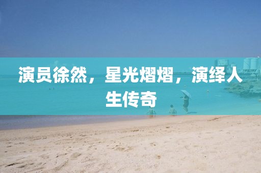 演员徐然，星光熠熠，演绎人生传奇