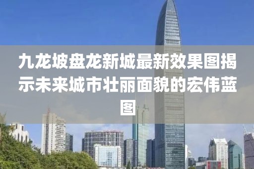 九龙坡盘龙新城最新效果图揭示未来城市壮丽面貌的宏伟蓝图