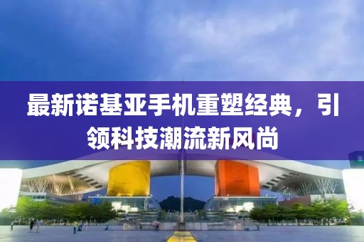 最新诺基亚手机重塑经典，引领科技潮流新风尚