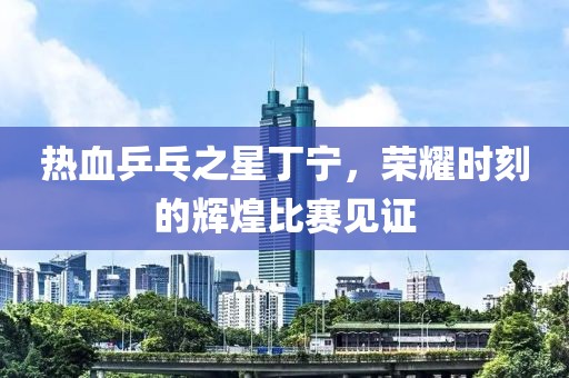 热血乒乓之星丁宁，荣耀时刻的辉煌比赛见证