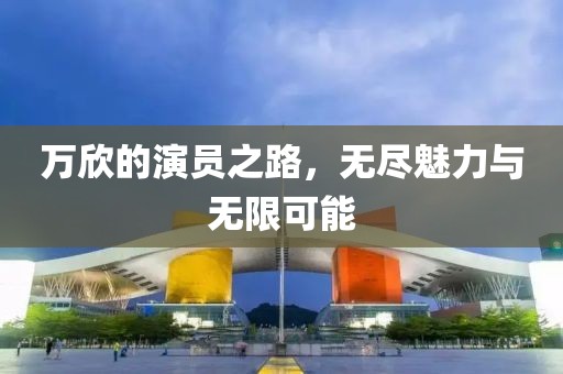 万欣的演员之路，无尽魅力与无限可能