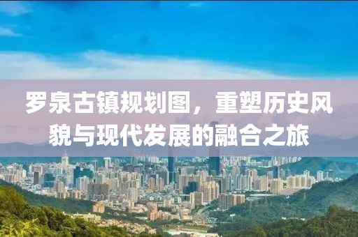罗泉古镇规划图，重塑历史风貌与现代发展的融合之旅