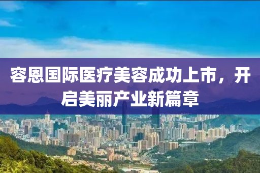 容恩国际医疗美容成功上市，开启美丽产业新篇章