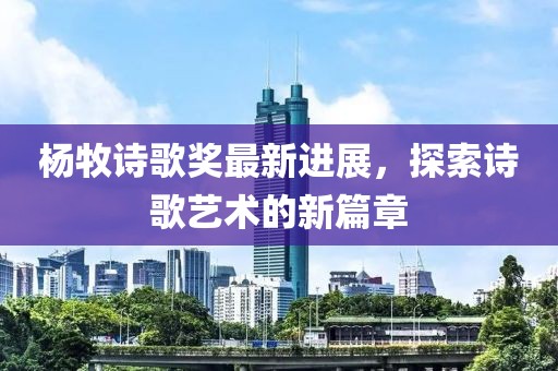 杨牧诗歌奖最新进展，探索诗歌艺术的新篇章