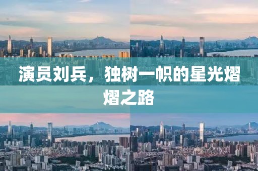 演员刘兵，独树一帜的星光熠熠之路