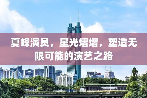 夏峰演员，星光熠熠，塑造无限可能的演艺之路