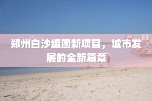 郑州白沙组团新项目，城市发展的全新篇章