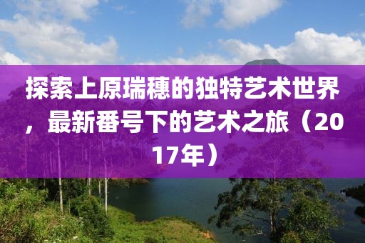 探索上原瑞穗的独特艺术世界，最新番号下的艺术之旅（2017年）