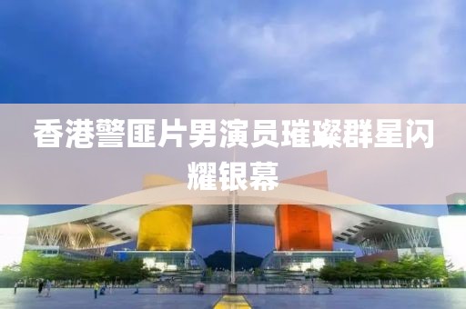 香港警匪片男演员璀璨群星闪耀银幕
