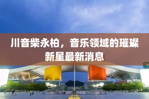 川音柴永柏，音乐领域的璀璨新星最新消息