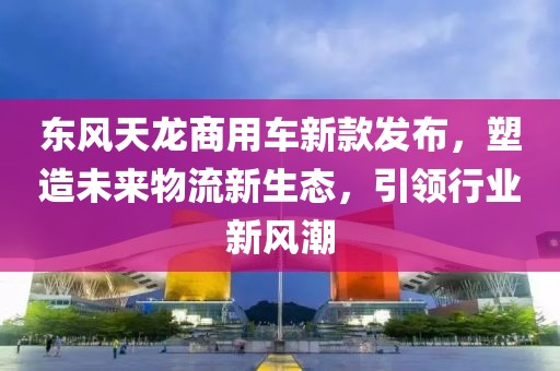 东风天龙商用车新款发布，塑造未来物流新生态，引领行业新风潮