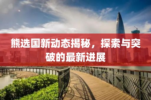 熊选国新动态揭秘，探索与突破的最新进展