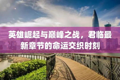英雄崛起与巅峰之战，君临最新章节的命运交织时刻