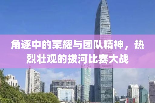 角逐中的荣耀与团队精神，热烈壮观的拔河比赛大战