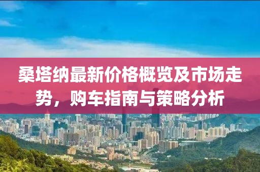 桑塔纳最新价格概览及市场走势，购车指南与策略分析