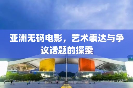亚洲无码电影，艺术表达与争议话题的探索
