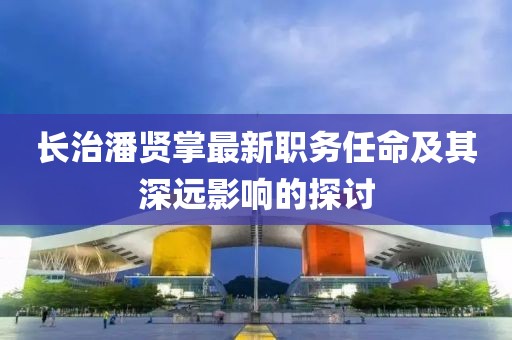 长治潘贤掌最新职务任命及其深远影响的探讨