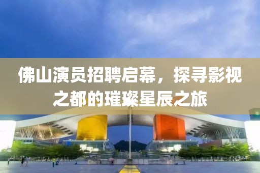 佛山演员招聘启幕，探寻影视之都的璀璨星辰之旅