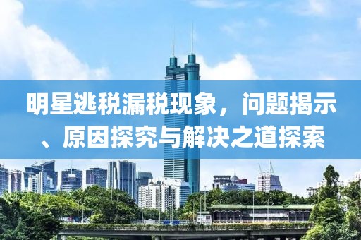 明星逃税漏税现象，问题揭示、原因探究与解决之道探索