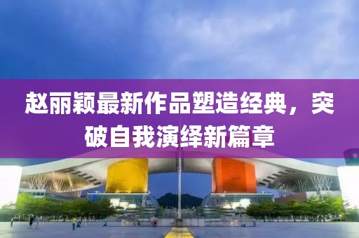 赵丽颖最新作品塑造经典，突破自我演绎新篇章