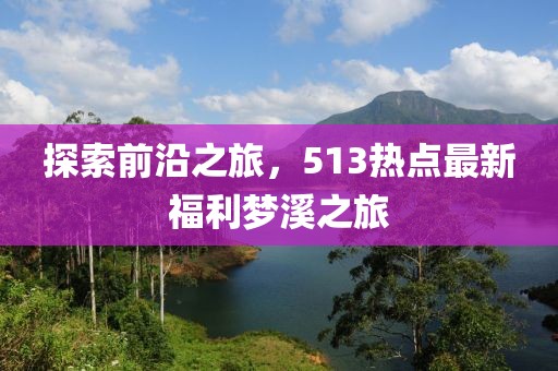 探索前沿之旅，513热点最新福利梦溪之旅