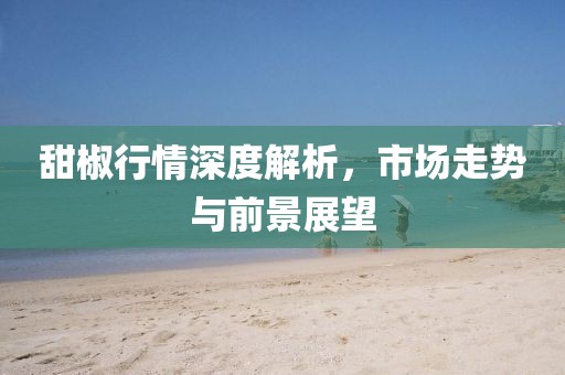 甜椒行情深度解析，市场走势与前景展望