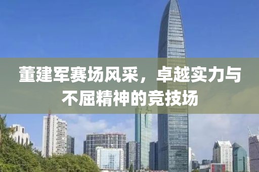 董建军赛场风采，卓越实力与不屈精神的竞技场
